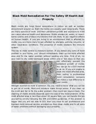 Black Mold Remediation For The Safety Of Health And
Property
Black molds are fungi found everywhere in indoor as well as outdoor
enviornment around us. Both the terms are usually used reciprocally. There
are many species of mold and their persistent growth and exposure to mold
can cause adverse health and dampness. Molds release air, water, or insect-
borne spores and produce mycotoxins that are likely to put negative effects
on human health. If you are living in an environment that is affected by
molds, you are more likely to get affected by allergies, asthma, sinusitis, or
other respiratory conditions. The presence of molds weakens the immune
system.
The key to mold control is moisture control. If you detect any sorts of mold
problem in your home, you should immediately clean up the mold affected
area and fix the water problem without wasting any time. First of all, try
your best to dry water-damaged areas within one or two days so that you
can effectively prevent the
persistent growth of molds.
You can go for a DIY method
to do so. If you are unable to
clean the mold affected area,
then calling a professional
mold remediation company
can make a real difference to
your needs.
Allergen reaction to mold is common. So, you need to know what you can do
to get rid of molds. Mold and moisture make things worse. If you clean up
the mold and fail to fix the water problem, then mold can bounce back. The
cleaning of molds directly depends upon the size of the mold problem. If the
mold affected area is less than about 10 square feet, you can handle the job
yourself by strictly following the EPA and OSHA guidelines. If the problem is
bigger and you are not able to DIY, then you need to call professional and
licensed mold removal service providers as they clean molds and fix all sorts
of water problems without damaging your property.
 