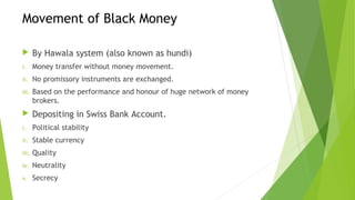 Movement of Black Money
By Hawala system (also known as hundi)
i. Money transfer without money movement.
ii. No promissory instruments are exchanged.
iii. Based on the performance and honour of huge network of money
brokers.
Depositing in Swiss Bank Account.
i. Political stability
ii. Stable currency
iii. Quality
iv. Neutrality
v. Secrecy