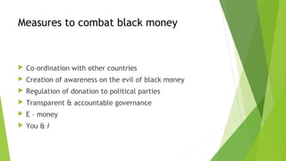Measures to combat black money
Co-ordination with other countries
Creation of awareness on the evil of black money
Regulation of donation to political parties
Transparent & accountable governance
E – money
You & I