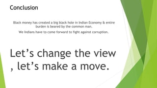 Conclusion
Black money has created a big black hole in Indian Economy & entire
burden is beared by the common man.
We Indians have to come forward to fight against corruption.
Let’s change the view
, let’s make a move.