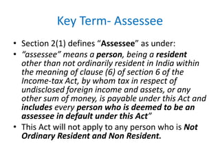 Key Term- Assessee
• Section 2(1) defines “Assessee” as under:
• “assessee” means a person, being a resident
other than not ordinarily resident in India within
the meaning of clause (6) of section 6 of the
Income-tax Act, by whom tax in respect of
undisclosed foreign income and assets, or any
other sum of money, is payable under this Act and
includes every person who is deemed to be an
assessee in default under this Act”
• This Act will not apply to any person who is Not
Ordinary Resident and Non Resident.
 