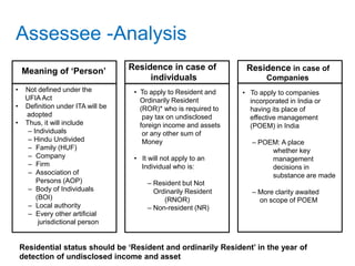 Assessee -Analysis
Meaning of ‘Person’
• Not defined under the
UFIA Act
• Definition under ITA will be
adopted
• Thus, it will include
– Individuals
– Hindu Undivided
– Family (HUF)
– Company
– Firm
– Association of
Persons (AOP)
– Body of Individuals
(BOI)
– Local authority
– Every other artificial
jurisdictional person
Residence in case of
individuals
• To apply to Resident and
Ordinarily Resident
(ROR)* who is required to
pay tax on undisclosed
foreign income and assets
or any other sum of
Money
• It will not apply to an
Individual who is:
– Resident but Not
Ordinarily Resident
(RNOR)
– Non-resident (NR)
Residence in case of
Companies
• To apply to companies
incorporated in India or
having its place of
effective management
(POEM) in India
– POEM: A place
whether key
management
decisions in
substance are made
– More clarity awaited
on scope of POEM
Residential status should be ‘Resident and ordinarily Resident’ in the year of
detection of undisclosed income and asset
 