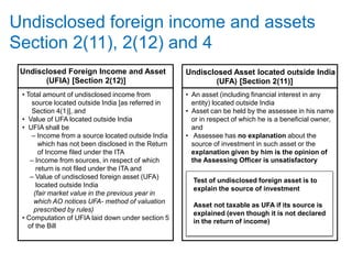 Undisclosed foreign income and assets
Section 2(11), 2(12) and 4
Undisclosed Foreign Income and Asset
(UFIA) [Section 2(12)]
• Total amount of undisclosed income from
source located outside India [as referred in
Section 4(1)], and
• Value of UFA located outside India
• UFIA shall be
– Income from a source located outside India
which has not been disclosed in the Return
of Income filed under the ITA
– Income from sources, in respect of which
return is not filed under the ITA and
– Value of undisclosed foreign asset (UFA)
located outside India
(fair market value in the previous year in
which AO notices UFA- method of valuation
prescribed by rules)
• Computation of UFIA laid down under section 5
of the Bill
Undisclosed Asset located outside India
(UFA) [Section 2(11)]
• An asset (including financial interest in any
entity) located outside India
• Asset can be held by the assessee in his name
or in respect of which he is a beneficial owner,
and
• Assessee has no explanation about the
source of investment in such asset or the
explanation given by him is the opinion of
the Assessing Officer is unsatisfactory
Test of undisclosed foreign asset is to
explain the source of investment
Asset not taxable as UFA if its source is
explained (even though it is not declared
in the return of income)
 