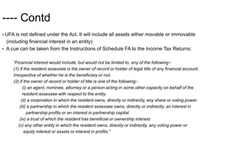 ---- Contd
• UFA is not defined under the Act. It will include all assets either movable or immovable
(including financial interest in an entity)
• A cue can be taken from the Instructions of Schedule FA to the Income Tax Returns:
“Financial interest would include, but would not be limited to, any of the following:-
(1) if the resident assessee is the owner of record or holder of legal title of any financial account,
irrespective of whether he is the beneficiary or not.
(2) if the owner of record or holder of title is one of the following:-
(i) an agent, nominee, attorney or a person acting in some other capacity on behalf of the
resident assessee with respect to the entity.
(ii) a corporation in which the resident owns, directly or indirectly, any share or voting power.
(iii) a partnership in which the resident assessee owns, directly or indirectly, an interest in
partnership profits or an interest in partnership capital.
(iv) a trust of which the resident has beneficial or ownership interest.
(v) any other entity in which the resident owns, directly or indirectly, any voting power or
equity interest or assets or interest in profits.”
 