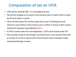 Computation of tax on UFIA
• UFIA will be taxed @ 30% - no surcharge and cess
• Tax will be charged on its value in the previous year in which UFIA is noted
by AO and notice is issued
• Value of UFA means fair market value of an asset ‘including financial
interest in any entity) in the previous year in which it comes to AO’s notice–
method of valuation prescribed by Rule 3
• If UFIA is taxed under this new legislation, it will not be taxed under ITA
• Any variation made to the foreign sourced income as per section 29 to 43C
or section 57 to 59 or section 92C of the ITA will not be included in total
undisclosed foreign income
 