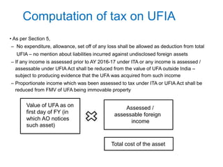 Computation of tax on UFIA
• As per Section 5,
– No expenditure, allowance, set off of any loss shall be allowed as deduction from total
UFIA – no mention about liabilities incurred against undisclosed foreign assets
– If any income is assessed prior to AY 2016-17 under ITA or any income is assessed /
assessable under UFIA Act shall be reduced from the value of UFA outside India –
subject to producing evidence that the UFA was acquired from such income
– Proportionate income which was been assessed to tax under ITA or UFIA Act shall be
reduced from FMV of UFA being immovable property
Value of UFA as on
first day of FY (in
which AO notices
such asset)
Assessed /
assessable foreign
income
Total cost of the asset
 