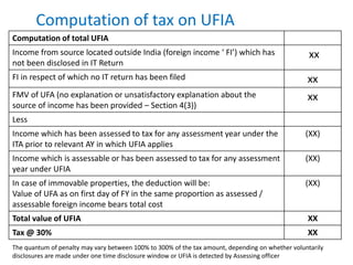 Computation of tax on UFIA
Computation of total UFIA
Income from source located outside India (foreign income ‘ FI’) which has
not been disclosed in IT Return
xx
FI in respect of which no IT return has been filed xx
FMV of UFA (no explanation or unsatisfactory explanation about the
source of income has been provided – Section 4(3))
xx
Less
Income which has been assessed to tax for any assessment year under the
ITA prior to relevant AY in which UFIA applies
(XX)
Income which is assessable or has been assessed to tax for any assessment
year under UFIA
(XX)
In case of immovable properties, the deduction will be:
Value of UFA as on first day of FY in the same proportion as assessed /
assessable foreign income bears total cost
(XX)
Total value of UFIA XX
Tax @ 30% XX
The quantum of penalty may vary between 100% to 300% of the tax amount, depending on whether voluntarily
disclosures are made under one time disclosure window or UFIA is detected by Assessing officer
 