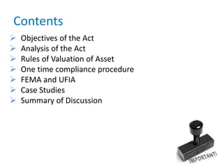 Contents
 Objectives of the Act
 Analysis of the Act
 Rules of Valuation of Asset
 One time compliance procedure
 FEMA and UFIA
 Case Studies
 Summary of Discussion
 