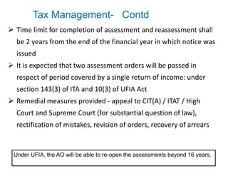 Tax Management- Contd
 Time limit for completion of assessment and reassessment shall
be 2 years from the end of the financial year in which notice was
issued
 It is expected that two assessment orders will be passed in
respect of period covered by a single return of income: under
section 143(3) of ITA and 10(3) of UFIA Act
 Remedial measures provided - appeal to CIT(A) / ITAT / High
Court and Supreme Court (for substantial question of law),
rectification of mistakes, revision of orders, recovery of arrears
Under UFIA, the AO will be able to re-open the assessments beyond 16 years.
 