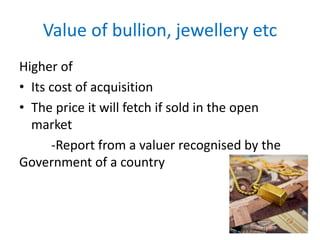 Value of bullion, jewellery etc
Higher of
• Its cost of acquisition
• The price it will fetch if sold in the open
market
-Report from a valuer recognised by the
Government of a country
 