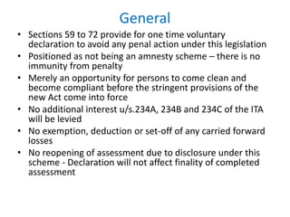 General
• Sections 59 to 72 provide for one time voluntary
declaration to avoid any penal action under this legislation
• Positioned as not being an amnesty scheme – there is no
immunity from penalty
• Merely an opportunity for persons to come clean and
become compliant before the stringent provisions of the
new Act come into force
• No additional interest u/s.234A, 234B and 234C of the ITA
will be levied
• No exemption, deduction or set-off of any carried forward
losses
• No reopening of assessment due to disclosure under this
scheme - Declaration will not affect finality of completed
assessment
 