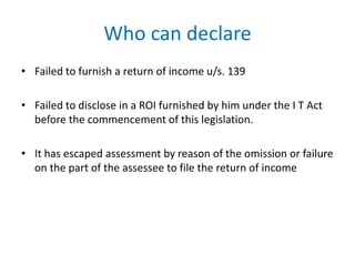 Who can declare
• Failed to furnish a return of income u/s. 139
• Failed to disclose in a ROI furnished by him under the I T Act
before the commencement of this legislation.
• It has escaped assessment by reason of the omission or failure
on the part of the assessee to file the return of income
 