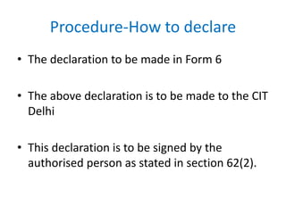 Procedure-How to declare
• The declaration to be made in Form 6
• The above declaration is to be made to the CIT
Delhi
• This declaration is to be signed by the
authorised person as stated in section 62(2).
 
