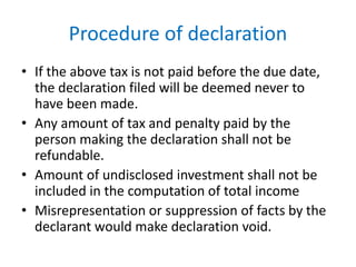 Procedure of declaration
• If the above tax is not paid before the due date,
the declaration filed will be deemed never to
have been made.
• Any amount of tax and penalty paid by the
person making the declaration shall not be
refundable.
• Amount of undisclosed investment shall not be
included in the computation of total income
• Misrepresentation or suppression of facts by the
declarant would make declaration void.
 