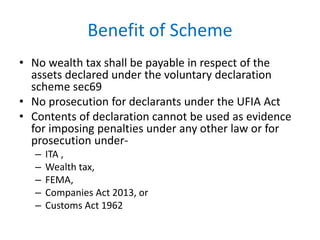 Benefit of Scheme
• No wealth tax shall be payable in respect of the
assets declared under the voluntary declaration
scheme sec69
• No prosecution for declarants under the UFIA Act
• Contents of declaration cannot be used as evidence
for imposing penalties under any other law or for
prosecution under-
– ITA ,
– Wealth tax,
– FEMA,
– Companies Act 2013, or
– Customs Act 1962
 