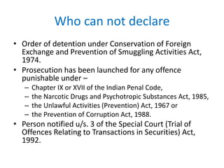 Who can not declare
• Order of detention under Conservation of Foreign
Exchange and Prevention of Smuggling Activities Act,
1974.
• Prosecution has been launched for any offence
punishable under –
– Chapter IX or XVII of the Indian Penal Code,
– the Narcotic Drugs and Psychotropic Substances Act, 1985,
– the Unlawful Activities (Prevention) Act, 1967 or
– the Prevention of Corruption Act, 1988.
• Person notified u/s. 3 of the Special Court (Trial of
Offences Relating to Transactions in Securities) Act,
1992.
 