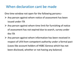 When declaration cant be made
One time window not open for the following persons:-
 Any person against whom notice of assessment has been
issued under ITA
 Any person against whom time limit for furnishing of notice
of assessment has not expired due to search, survey under
the ITA
 Any person against whom information has been received in
respect of UFA from competent authority under a formal pact
(cases like account holders of HSBC Geneva which has not
been disclosed, whether or not having any balance)
 