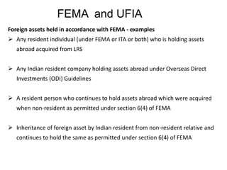 FEMA and UFIA
Foreign assets held in accordance with FEMA - examples
 Any resident individual (under FEMA or ITA or both) who is holding assets
abroad acquired from LRS
 Any Indian resident company holding assets abroad under Overseas Direct
Investments (ODI) Guidelines
 A resident person who continues to hold assets abroad which were acquired
when non-resident as permitted under section 6(4) of FEMA
 Inheritance of foreign asset by Indian resident from non-resident relative and
continues to hold the same as permitted under section 6(4) of FEMA
 