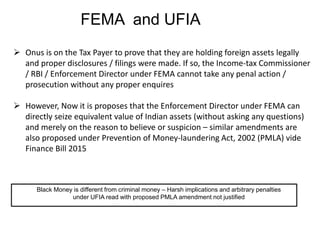 FEMA and UFIA
 Onus is on the Tax Payer to prove that they are holding foreign assets legally
and proper disclosures / filings were made. If so, the Income-tax Commissioner
/ RBI / Enforcement Director under FEMA cannot take any penal action /
prosecution without any proper enquires
 However, Now it is proposes that the Enforcement Director under FEMA can
directly seize equivalent value of Indian assets (without asking any questions)
and merely on the reason to believe or suspicion – similar amendments are
also proposed under Prevention of Money-laundering Act, 2002 (PMLA) vide
Finance Bill 2015
Black Money is different from criminal money – Harsh implications and arbitrary penalties
under UFIA read with proposed PMLA amendment not justified
 