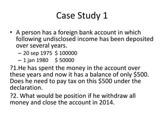 Case Study 1
• A person has a foreign bank account in which
following undisclosed income has been deposited
over several years.
– 20 sep 1975 $ 100000
– 1 jan 1980 $ 50000
?1.He has spent the money in the account over
these years and now it has a balance of only $500.
Does he need to pay tax on this $500 under the
declaration.
?2. What would be position if he withdraw all
money and close the account in 2014.
 