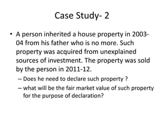 Case Study- 2
• A person inherited a house property in 2003-
04 from his father who is no more. Such
property was acquired from unexplained
sources of investment. The property was sold
by the person in 2011-12.
– Does he need to declare such property ?
– what will be the fair market value of such property
for the purpose of declaration?
 