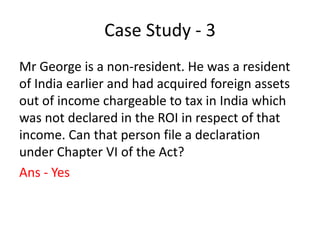 Case Study - 3
Mr George is a non-resident. He was a resident
of India earlier and had acquired foreign assets
out of income chargeable to tax in India which
was not declared in the ROI in respect of that
income. Can that person file a declaration
under Chapter VI of the Act?
Ans - Yes
 