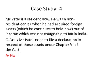 Case Study- 4
Mr Patel is a resident now. He was a non-
resident earlier when he had acquired foreign
assets (which he continues to hold now) out of
income which was not chargeable to tax in India.
Q-Does Mr Patel need to file a declaration in
respect of those assets under Chapter VI of
the Act?
A- No
 