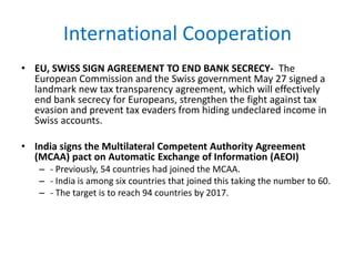 International Cooperation
• EU, SWISS SIGN AGREEMENT TO END BANK SECRECY- The
European Commission and the Swiss government May 27 signed a
landmark new tax transparency agreement, which will effectively
end bank secrecy for Europeans, strengthen the fight against tax
evasion and prevent tax evaders from hiding undeclared income in
Swiss accounts.
• India signs the Multilateral Competent Authority Agreement
(MCAA) pact on Automatic Exchange of Information (AEOI)
– - Previously, 54 countries had joined the MCAA.
– - India is among six countries that joined this taking the number to 60.
– - The target is to reach 94 countries by 2017.
 