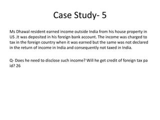 Case Study- 5
Ms Dhawal resident earned income outside India from his house property in
US .It was deposited in his foreign bank account. The income was charged to
tax in the foreign country when it was earned but the same was not declared
in the return of income in India and consequently not taxed in India.
Q- Does he need to disclose such income? Will he get credit of foreign tax pa
id? 26
 