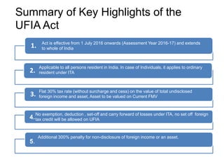 Summary of Key Highlights of the
UFIA Act
1.
2.
3.
Act is effective from 1 July 2016 onwards (Assessment Year 2016-17) and extends
to whole of India
Applicable to all persons resident in India. In case of Individuals, it applies to ordinary
resident under ITA
Flat 30% tax rate (without surcharge and cess) on the value of total undisclosed
foreign income and asset, Asset to be valued on Current FMV
No exemption, deduction , set-off and carry forward of losses under ITA, no set off foreign
tax credit will be allowed on UFIA
Additional 300% penalty for non-disclosure of foreign income or an asset.
4.
5.
 