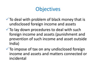 Objectives
To deal with problem of black money that is
undisclosed foreign income and assets
To lay down procedures to deal with such
foreign income and assets (punishment and
prevention of such income and asset outside
India)
To impose of tax on any undisclosed foreign
income and assets and matters connected or
incidental
 