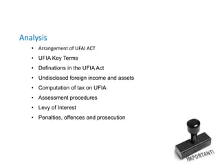 Analysis
• Arrangement of UFAI ACT
• UFIA Key Terms
• Definations in the UFIA Act
• Undisclosed foreign income and assets
• Computation of tax on UFIA
• Assessment procedures
• Levy of Interest
• Penalties, offences and prosecution
 