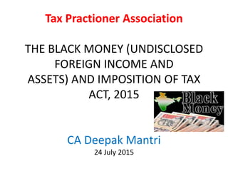 Tax Practioner Association
THE BLACK MONEY (UNDISCLOSED
FOREIGN INCOME AND
ASSETS) AND IMPOSITION OF TAX
ACT, 2015
CA Deepak Mantri
24 July 2015
 