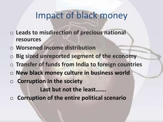 Impact of black money
o Leads to misdirection of precious national
resources
o Worsened income distribution
o Big sized unreported segment of the economy
o Transfer of funds from India to foreign countries
o New black money culture in business world
o Corruption in the society
Last but not the least…….
o Corruption of the entire political scenario
 