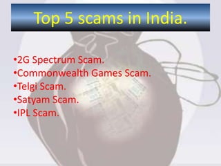 Top 5 scams in India.
•2G Spectrum Scam.
•Commonwealth Games Scam.
•Telgi Scam.
•Satyam Scam.
•IPL Scam.
 