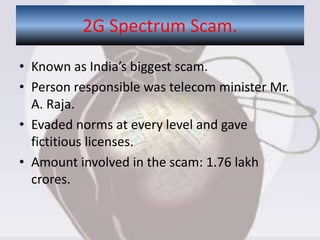 • Known as India’s biggest scam.
• Person responsible was telecom minister Mr.
A. Raja.
• Evaded norms at every level and gave
fictitious licenses.
• Amount involved in the scam: 1.76 lakh
crores.
2G Spectrum Scam.
 