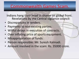 Indians hang their head in shame on global front.
Revelations by the Central vigilance council:
• Discrepancies in tenders.
• Payments to non-existing parties.
• Willful delays in execution of contracts.
• Over inflating price of sports equipment.
• Misappropriation of funds.
• Person responsible: Mr. Suresh Kalmadi.
• Amount involved in the scam: Rs. 35000 crore.
Commonwealth Games Scam.
 