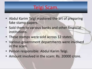 • Abdul Karim Telgi mastered the art of preparing
fake stamp papers.
• Sold them to various banks and other financial
institutions.
• These stamps were sold across 12 states.
• Various government departments were involved
in the scam.
• Person responsible: Abdul Karim Telgi.
• Amount involved in the scam: Rs. 20000 crore.
Telgi Scam.
 