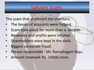 The scam that shattered the investors:
• The books of accounts were fudged.
• Scam took place for more than a decade.
• Revenues and profits were inflated.
• Shareholders were kept in the dark.
• Biggest corporate fraud.
• Person responsible : Mr. Ramalingam Raju.
• Amount involved: Rs. 14000 crore.
Satyam Scam.
 