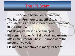 The Shame behind entertainment:
• The Indian Premiere League(IPL) was
considered as the best form of entertainment
in the country.
• But slowly its darker side emerged.
• IPL commissioner Mr. Lalit Modi and external
affairs minister Mr. Shashi Tharoor were the
persons involved.
• Claimed to have stakes in many IPL teams.
The IPL Scam.
 