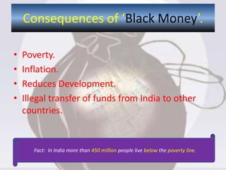 Consequences of ‘Black Money’.
• Poverty.
• Inflation.
• Reduces Development.
• Illegal transfer of funds from India to other
countries.
Fact: In India more than 450 million people live below the poverty line.
 