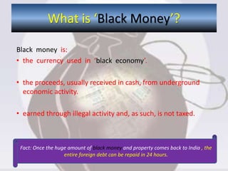 Black money is:
• the currency used in ‘black economy’.
• the proceeds, usually received in cash, from underground
economic activity.
• earned through illegal activity and, as such, is not taxed.
What is ‘Black Money’?
Fact: Once the huge amount of black money and property comes back to India , the
entire foreign debt can be repaid in 24 hours.
 
