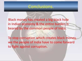 Black money has created a big black hole
in Indian economy & the entire burden is
beared by the common people of India.
To stop corruption which creates black money,
we the people of India have to come forward
to fight against corruption.
Conclusions.
 