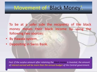 To be at a safer side the recipients of the black
money moves their black income by using the
following two sources:
• By Hawala system.
• Depositing in Swiss Bank.
Movement of ‘Black Money’.
Fact: If the surplus amount after retaining the black money is invested, the amount
of interest earned will be more than the annual budget of the Central government.
 
