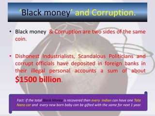 ‘Black money’ and Corruption.
• Black money & Corruption are two sides of the same
coin.
• Dishonest Industrialists, Scandalous Politicians and
corrupt officials have deposited in foreign banks in
their illegal personal accounts a sum of about
$1500 billion.
Fact: If the total Black Money is recovered then every Indian can have one Tata
Nano car and every new born baby can be gifted with the same for next 1 year.
 