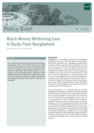 1
Policy Brief 9 · 2013
Black Money Whitening Law:
A Study From Bangladesh
Attiya Waris and Laila Abdul Latif
Introduction
Bangladesh is a founding member of the Anti-Money
Laundering Group in the Asia Pacific Group (APG),
and for five years after 2002, Bangladesh supported the
enactment of laws against money laundering. In 2002
came the enactment of the first Anti-Money Launder-
ing Act (AML), but money laundering itself was not
considered an offence. That major shortcoming was not
remedied until 2008, when the current Act came into
force, first as an Ordinance in 2008 and then an Act
in 2009. The Bangladesh National Bank established a
committee with representatives from private banks as
well as the ministries of Finance, Justice, Anti-Corrup-
tion, Home Affairs and the Attorney General’s Office.
The law was then drafted by the Ministry of Finance
and presented to the Parliament.
Since its enactment, it is estimated that over a billion
Bangladeshi taka (approximately 10 million Euros) have
come back into the country. The main impetus for this
law came from outside: it was introduced to satisfy do-
nors and international organizations, and tax was not
a major agenda item there. After the law was passed,
the government set up two control arms: a central in-
telligence cell in the National Board of Revenue (NBR)
to seal leakages and detect black money in the tax sys-
tem; and an anti-money laundering unit at the Bang-
ladesh Bank responsible for monitoring and reporting
anti-money laundering. In addition to the increasing
number of banks and the allowing of unquestioned in-
vestments in the country in the stock market as well as
in land and buildings, cash is also being put into the
economy.
Summary
Tax avoidance and evasion are deeply entrenched in
Bangladesh, where 37% of GDP comes from ‘black
money’. In this country of massive tax evasion, black
money is not seen as tax evasion. Instead, tax am-
nesties are offered to whiten black money in an at-
tempt to raise funds that revenue collectors would
otherwise have found difficult or impossible to cap-
ture. The evidence on which this policy brief builds
was obtained through field research, interviews in
particular.
 