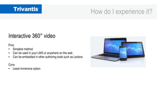 How do I experience it?
Interactive 360° video
Pros
• Simplest method
• Can be used in your LMS or anywhere on the web
• C...