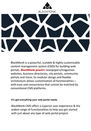 BlackMonk is a powerful, scalable & highly customizable
content management system (CMS) for building web
portals. BlackMonk powers newspapers/magazines
websites, business directories, city portals, community
portals and more; its modular design and flexible
architecture allows customization of functionalities –
with ease and convenience that cannot be matched by
conventional CMS platforms.
BlackMonk CMS offers a superior user-experience & the
widest range of functionalities to help you get started
with just about any type of web portal project.
It’s got everything your web portal needs
 