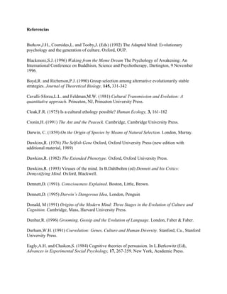 Referencias


Barkow,J.H., Cosmides,L. and Tooby,J. (Eds) (1992) The Adapted Mind: Evolutionary
psychology and the generation of culture. Oxford, OUP.

Blackmore,S.J. (1996) Waking from the Meme Dream The Psychology of Awakening: An
International Conference on Buddhism, Science and Psychotherapy, Dartington, 9 November
1996.

Boyd,R. and Richerson,P.J. (1990) Group selection among alternative evolutionarily stable
strategies. Journal of Theoretical Biology, 145, 331-342

Cavalli-Sforza,L.L. and Feldman,M.W. (1981) Cultural Transmission and Evolution: A
quantitative approach. Princeton, NJ, Princeton University Press.

Cloak,F.R. (1975) Is a cultural ethology possible? Human Ecology, 3, 161-182

Cronin,H. (1991) The Ant and the Peacock. Cambridge, Cambridge University Press.

Darwin, C. (1859) On the Origin of Species by Means of Natural Selection. London, Murray.

Dawkins,R. (1976) The Selfish Gene Oxford, Oxford University Press (new edition with
additional material, 1989)

Dawkins,R. (1982) The Extended Phenotype. Oxford, Oxford University Press.

Dawkins,R. (1993) Viruses of the mind. In B.Dahlbohm (ed) Dennett and his Critics:
Demystifying Mind. Oxford, Blackwell.

Dennett,D. (1991). Consciousness Explained. Boston, Little, Brown.

Dennett,D. (1995) Darwin’s Dangerous Idea, London, Penguin

Donald, M (1991) Origins of the Modern Mind: Three Stages in the Evolution of Culture and
Cognition. Cambridge, Mass, Harvard University Press.

Dunbar,R. (1996) Grooming, Gossip and the Evolution of Language. London, Faber & Faber.

Durham,W.H. (1991) Coevolution: Genes, Culture and Human Diversity. Stanford, Ca., Stanford
University Press.

Eagly,A.H. and Chaiken,S. (1984) Cognitive theories of persuasion. In L.Berkowitz (Ed),
Advances in Experimental Social Psychology, 17, 267-359. New York, Academic Press.
 
