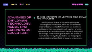 ADVANTAGES
Learning should be able to enjoy both gaining new
knowledge and new abilities, which are two extremely
important components of life. Learners can build these
abilities and their knowledge through a variety of online
programs that are available through the use of educational
technology. These courses give students the chance to
learn about a variety of subjects that are intriguing and
pertinent to their chosen fields of study or employment.
 